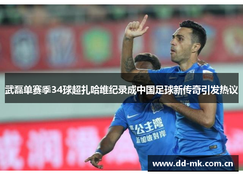 武磊单赛季34球超扎哈维纪录成中国足球新传奇引发热议 武磊单赛季34球超扎哈维纪录成中国足球新传奇引发热议